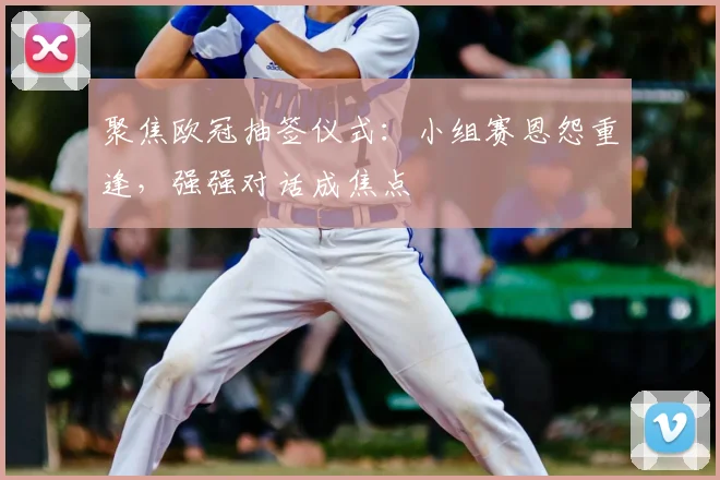 聚焦欧冠抽签仪式：小组赛恩怨重逢，强强对话成焦点