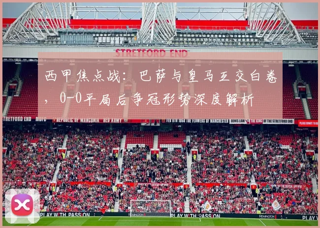 西甲焦点战:巴萨与皇马互交白卷,0-0平局后争冠形势深度解析